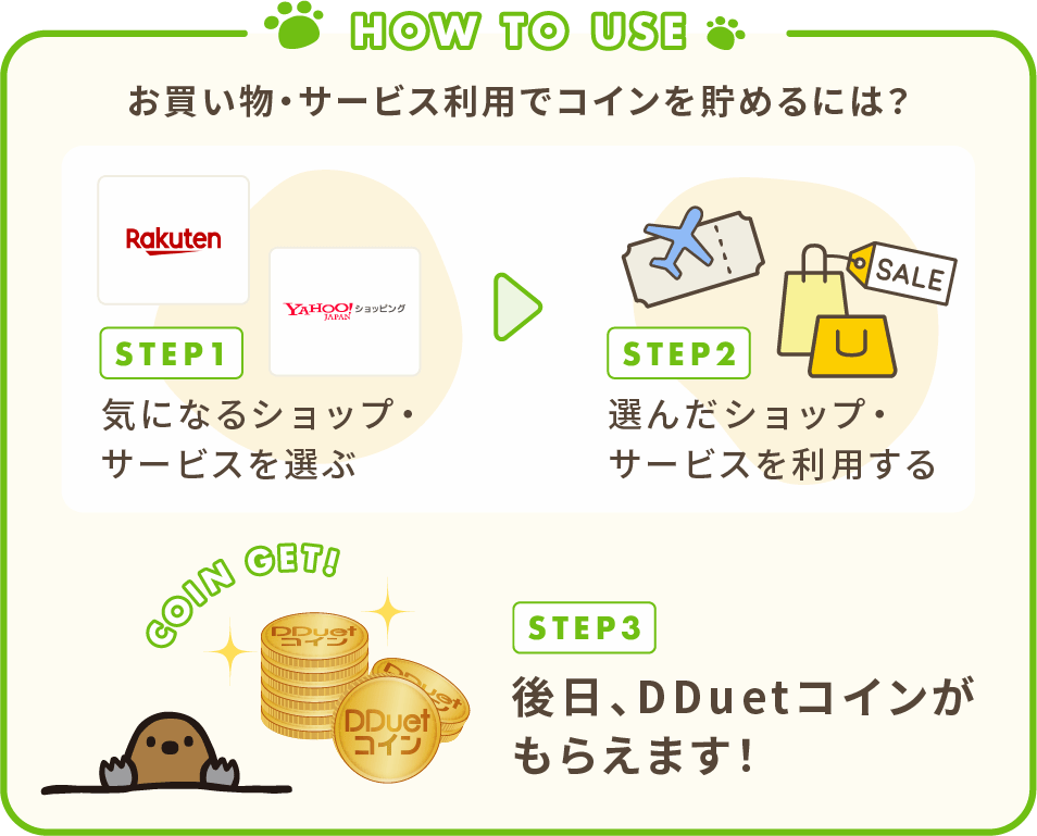 お買い物・サービス利用でコインを貯めるには？ 1.気になるショップ・サービスを選ぶ。2.選んだショップ・サービスを利用する。3.後日、DDuetコインがもらえます！